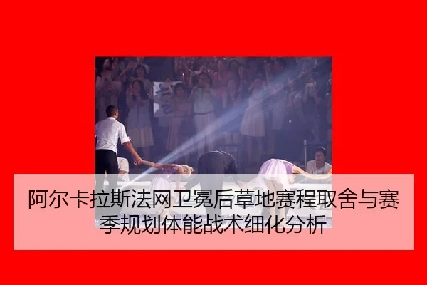阿尔卡拉斯法网卫冕后草地赛程取舍与赛季规划体能战术细化分析