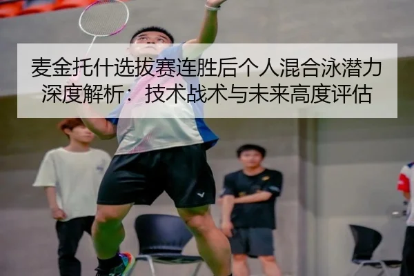 麦金托什选拔赛连胜后个人混合泳潜力深度解析：技术战术与未来高度评估