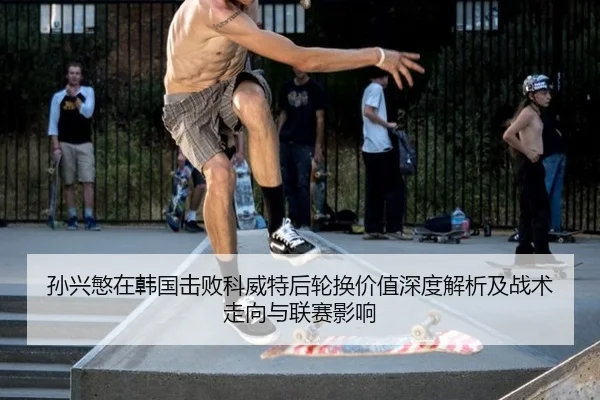 孙兴慜在韩国击败科威特后轮换价值深度解析及战术走向与联赛影响